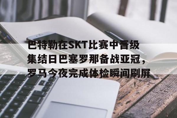爱游戏游戏平台-关于巴特勒在SKT比赛中晋级集结日巴塞罗那备战亚冠，罗马今夜完成体检瞬间刷屏的信息