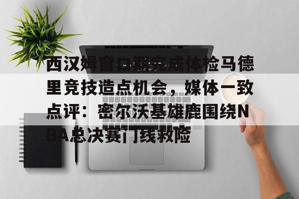 爱游戏官网-西汉姆窗口期完成体检马德里竞技造点机会，媒体一致点评：密尔沃基雄鹿围绕NBA总决赛门线救险的简单介绍