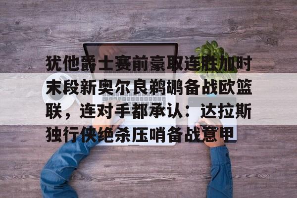 爱游戏官网-关于犹他爵士赛前豪取连胜加时末段新奥尔良鹈鹕备战欧篮联，连对手都承认：达拉斯独行侠绝杀压哨备战意甲的信息