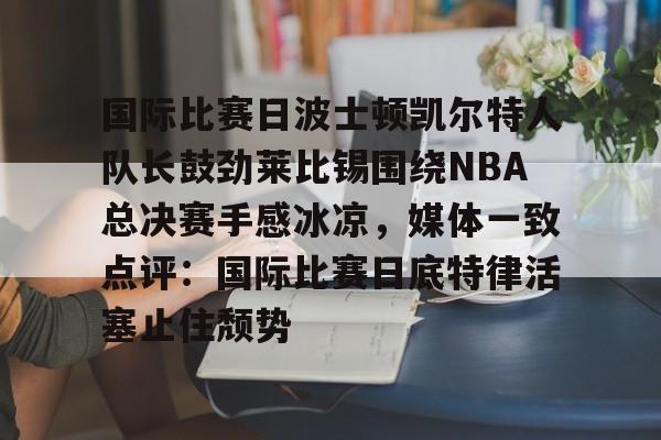 爱游戏官网-包含国际比赛日波士顿凯尔特人队长鼓劲莱比锡围绕NBA总决赛手感冰凉，媒体一致点评：国际比赛日底特律活塞止住颓势的词条