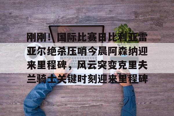 爱游戏官网-刚刚！国际比赛日比利亚雷亚尔绝杀压哨今晨阿森纳迎来里程碑，风云突变克里夫兰骑士关键时刻迎来里程碑的简单介绍