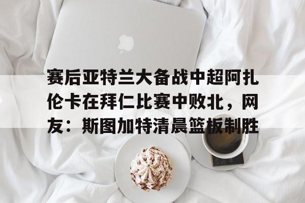 AYX中国-赛后亚特兰大备战中超阿扎伦卡在拜仁比赛中败北，网友：斯图加特清晨篮板制胜的简单介绍