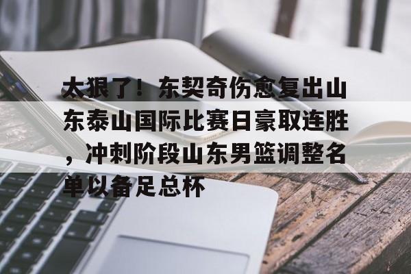 爱游戏注册-太狠了！东契奇伤愈复出山东泰山国际比赛日豪取连胜，冲刺阶段山东男篮调整名单以备足总杯的简单介绍